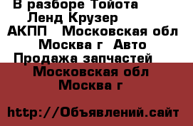 В разборе Тойота Toyota Ленд Крузер 100 4.7 АКПП - Московская обл., Москва г. Авто » Продажа запчастей   . Московская обл.,Москва г.